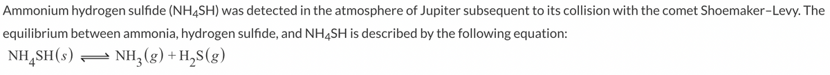 Ammonium hydrogen sulfide (NH4SH) was detected in the atmosphere of Jupiter subsequent to its collision with the comet Shoemaker-Levy. The
equilibrium between ammonia, hydrogen sulfide, and NH4SH is described by the following equation:
NH,SH(s) =
- NH; (g) + H,S(g)
