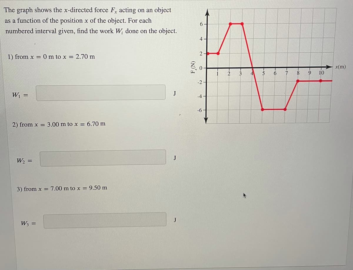 The graph shows the x-directed force F, acting on an object
as a function of the position x of the object. For each
6.
numbered interval given, find the work W done on the object.
4-
2-
1) from x = 0 m to x = 2.70m
x(m)
8
9
10
-2 -
W1 =
J
-4
-6
2) from x = 3.00 m to x = 6.70 m
J
W2 =
3) from x = 7.00 m to x = 9.50 m
J
W3 =
