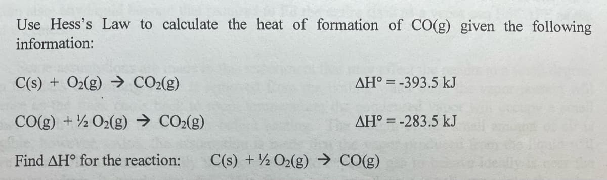 Use Hess's Law to calculate the heat of formation of CO(g) given the following
information:
C(s) + O2(g) → CO2(g)
AH° = -393.5 kJ
CO(g) + ½ O2(g) → CO2(g)
AH° = -283.5 kJ
Find AH° for the reaction:
C(s) + ½ O2(g) → CO(g)
