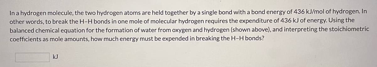 In a hydrogen molecule, the two hydrogen atoms are held together by a single bond with a bond energy of 436 kJ/mol of hydrogen. In
other words, to break the H-H bonds in one mole of molecular hydrogen requires the expenditure of 436 kJ of energy. Using the
balanced chemical equation for the formation of water from oxygen and hydrogen (shown above), and interpreting the stoichiometric
coefficients as mole amounts, how much energy must be expended in breaking the H-H bonds?
kJ
