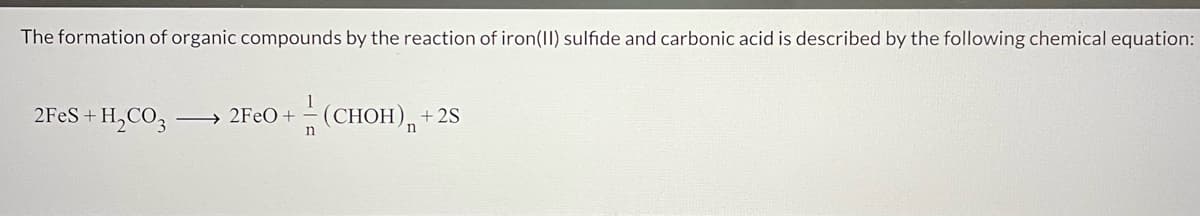 The formation of organic compounds by the reaction of iron(II) sulfide and carbonic acid is described by the following chemical equation:
2FES+ H,CO3
→ 2FEO+
n
(CHOH),+
+ 2S
