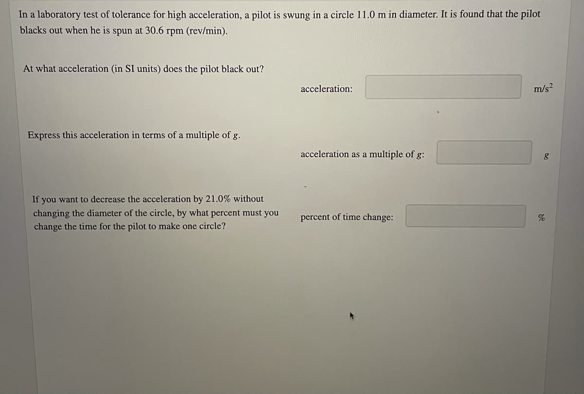 In a laboratory test of tolerance for high acceleration, a pilot is swung in a circle 11.0 m in diameter. It is found that the pilot
blacks out when he is spun at 30.6 rpm (rev/min).
At what acceleration (in SI units) does the pilot black out?
acceleration:
m/s2
Express this acceleration in terms of a multiple of g.
acceleration as a multiple of g:
If you want to decrease the acceleration by 21.0% without
changing the diameter of the circle, by what percent must you
change the time for the pilot to make one circle?
percent of time change:
