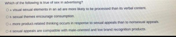 Which of the following is true of sex in advertising?
O a. visual sexual elements in an ad are more likely to be processed than its verbal content.
O b. sexual themes encourage consumption.
Oc more product-related thinking occurs in response to sexual appeals than to nonsexual appeals.
O d. sexual appeals are compatible with male-oriented and low brand recognition products.