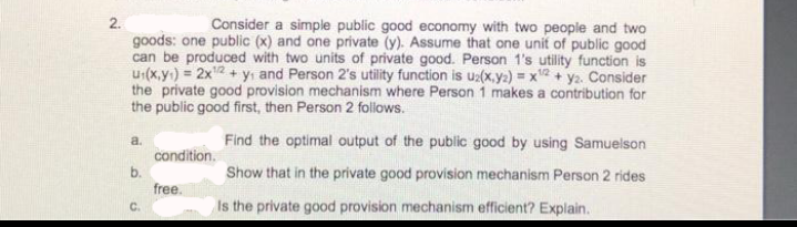 2.
Consider a simple public good economy with two people and two
goods: one public (x) and one private (y). Assume that one unit of public good
can be produced with two units of private good. Person 1's utility function is
u₁(x,y) = 2x¹2 + y₁ and Person 2's utility function is u2(x,y) = x¹2 + y₂. Consider
the private good provision mechanism where Person 1 makes a contribution for
the public good first, then Person 2 follows.
a.
Find the optimal output of the public good by using Samuelson
condition.
b.
Show that in the private good provision mechanism Person 2 rides
free.
C.
Is the private good provision mechanism efficient? Explain.
N