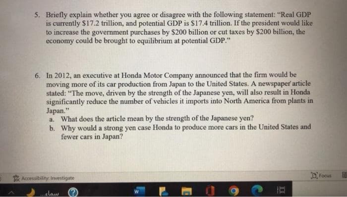 5. Briefly explain whether you agree or disagree with the following statement: "Real GDP
is currently $17.2 trillion, and potential GDP is $17.4 trillion. If the president would like
to increase the government purchases by $200 billion or cut taxes by $200 billion, the
economy could be brought to equilibrium at potential GDP."
6. In 2012, an executive at Honda Motor Company announced that the firm would be
moving more of its car production from Japan to the United States. A newspaper article
stated: "The move, driven by the strength of the Japanese yen, will also result in Honda
significantly reduce the number of vehicles it imports into North America from plants in
Japan."
a. What does the article mean by the strength of the Japanese yen?
b.
Why would a strong yen case Honda to produce more cars in the United States and
fewer cars in Japan?
Focus
Accessibility: Investigate
سماء..