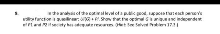 9.
In the analysis of the optimal level of a public good, suppose that each person's
utility function is quasilinear: Ui(G) + Pi. Show that the optimal G is unique and independent
of P1 and P2 if society has adequate resources. (Hint: See Solved Problem 17.3.)