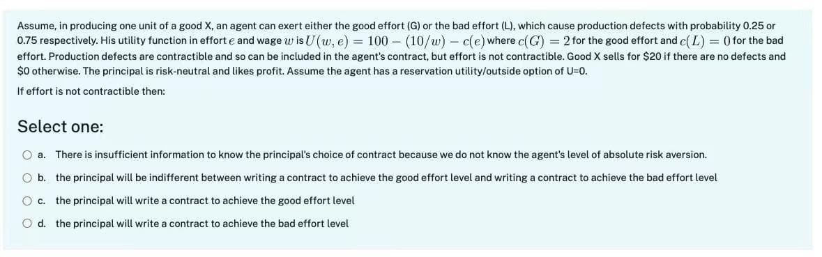 Assume, in producing one unit of a good X, an agent can exert either the good effort (G) or the bad effort (L), which cause production defects with probability 0.25 or
0.75 respectively. His utility function in effort e and wage w is U(w, e) = 100 (10/w) c(e) where c(G) = 2 for the good effort and c(L) = () for the bad
effort. Production defects are contractible and so can be included in the agent's contract, but effort is not contractible. Good X sells for $20 if there are no defects and
$0 otherwise. The principal is risk-neutral and likes profit. Assume the agent has a reservation utility/outside option of U=0.
If effort is not contractible then::
Select one:
O a. There is insufficient information to know the principal's choice of contract because we do not know the agent's level of absolute risk aversion.
O b. the principal will be indifferent between writing a contract to achieve the good effort level and writing a contract to achieve the bad effort level
O c. the principal will write a contract to achieve the good effort level
O d. the principal will write a contract to achieve the bad effort level