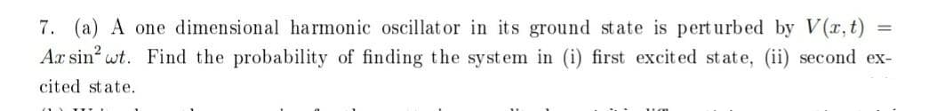 7. (a) A one dimensional harmonic oscillat or in its ground state is perturbed by V(r,t)
Ax sin wt. Find the probability of finding the system in (i) first excited state, (ii) second ex-
%3D
cited state.
