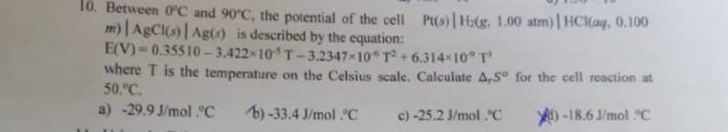 10. Between 0°C and 90°C, the potential of the cell Pt(s) | Hz(g. 1.00 atm) | HCl(aq, 0.100
m) | AgCl(s) | Ag(s) is described by the equation:
E(V)=0.35510-3.422-105 T-3.2347×10 T²+ 6.314×10° T'
where T is the temperature on the Celsius scale. Calculate A,Sº for the cell reaction at
50.°C.
a) -29.9 J/mol °C
b)-33.4 J/mol C
c) -25.2 J/mol.°C
-18.6J/mol C