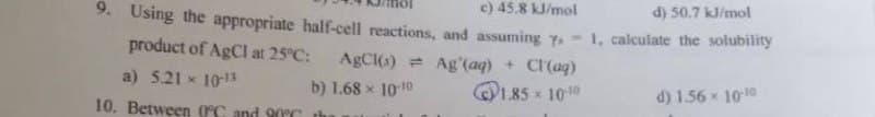 c) 45.8 kJ/mol
9. Using the appropriate half-cell reactions, and assuming y. -
product of AgCl at 25°C:
AgCl(s)
Ag'(aq) + Cl(aq)
a) 5.21 x 10-13
b) 1.68 x 10-10
1.85 × 10-10
10. Between 0°C and 90°C th
d) 50.7 kJ/mol
1, calculate the solubility
d) 1.56 × 10-10