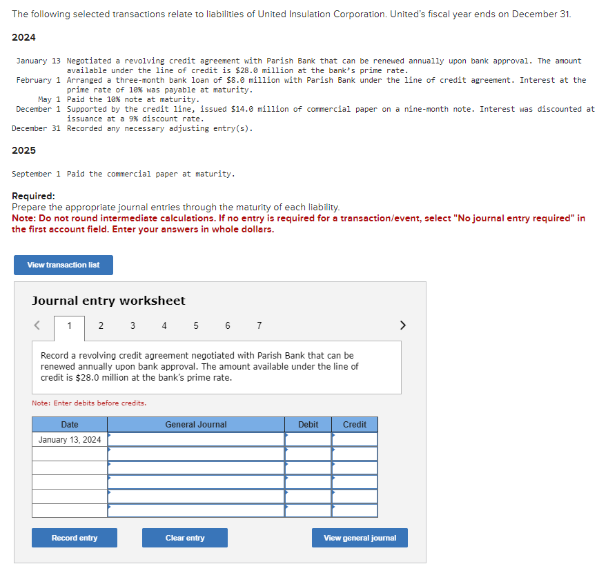 The following selected transactions relate to liabilities of United Insulation Corporation. United's fiscal year ends on December 31.
2024
January 13 Negotiated a revolving credit agreement with Parish Bank that can be renewed annually upon bank approval. The amount
available under the line of credit is $28.0 million at the bank's prime rate.
February 1 Arranged a three-month bank loan of $8.0 million with Parish Bank under the line of credit agreement. Interest at the
prime rate of 10% was payable at maturity.
May 1 Paid the 10% note at maturity.
December 1 Supported by the credit line, issued $14.0 million of commercial paper on a nine-month note. Interest was discounted at
issuance at a 9% discount rate.
December 31 Recorded any necessary adjusting entry(s).
2025
September 1 Paid the commercial paper at maturity.
Required:
Prepare the appropriate journal entries through the maturity of each liability.
Note: Do not round intermediate calculations. If no entry is required for a transaction/event, select "No journal entry required" in
the first account field. Enter your answers in whole dollars.
View transaction list
Journal entry worksheet
<
1
2
3 4 5 6 7
Record a revolving credit agreement negotiated with Parish Bank that can be
renewed annually upon bank approval. The amount available under the line of
credit is $28.0 million at the bank's prime rate.
Note: Enter debits before credits.
Date
January 13, 2024
General Journal
Debit
Credit
Record entry
Clear entry
View general journal