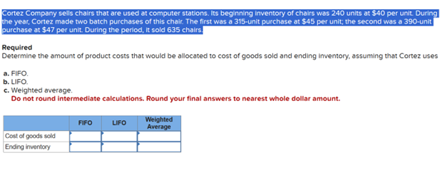 Cortez Company sells chairs that are used at computer stations. Its beginning inventory of chairs was 240 units at $40 per unit. During
the year, Cortez made two batch purchases of this chair. The first was a 315-unit purchase at $45 per unit; the second was a 390-unit |
purchase at $47 per unit. During the period, it sold 635 chairs.
Required
Determine the amount of product costs that would be allocated to cost of goods sold and ending inventory, assuming that Cortez uses
a. FIFO.
b. LIFO.
c. Weighted average.
Do not round intermediate calculations. Round your final answers to nearest whole dollar amount.
Cost of goods sold
Ending inventory
FIFO
LIFO
Weighted
Average