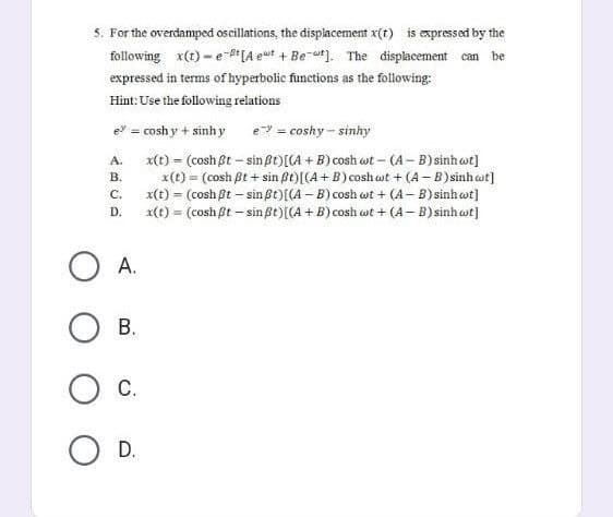 5. For the overdamped oscillations, the displacement x(t) is expressed by the
following x(t)-e-t [Aeut + Bet]. The displacement can be
expressed in terms of hyperbolic functions as the following:
Hint: Use the following relations
e? = coshy + sinh y
e = coshy-sinhy
A.
B.
x(t) = (cosh Bt - sin ßt) [(A + B) cosh wt - (A-B) sinh wt]
x(t) = (cosh ßt+ sin ßt) [(A + B) coshoot + (A-B) sinh cot]
x(t) = (cosh ßt - sin ßt)[(A-B) cosh wt+ (A-B) sinh wt]
x(t) = (cosh ßt - sin ßt) [(A + B) cosh wt + (A-B) sinh wt]
C.
D.
A.
OB.
O C.
O D.