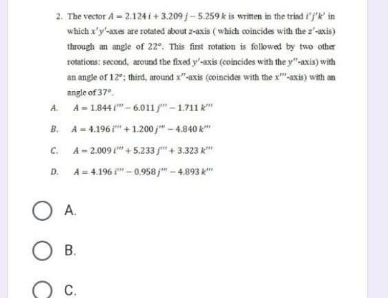 2. The vector A = 2.124 i+3.209 j-5.259 k is written in the triad i'j'k' in
which x'y'-axes are rotated about z-axis (which coincides with the 2'-axis)
through an angle of 22°. This first rotation is followed by two other
rotations: second, around the fixed y'-axis (coincides with the y"-axis) with
an angle of 12°; third, around x"-axis (coincides with the x-axis) with an
angle of 37°
A.
A= 1.8441""-6.011j" - 1.711 k""
B.
A = 4.196 " + 1.200 j"" -4.840 k""
C.
A = 2.009 ["" +5.233 j"" + 3.323 k""
D.
A = 4.196
-0.958 j" - 4.893 k
OA.
О в.
C.