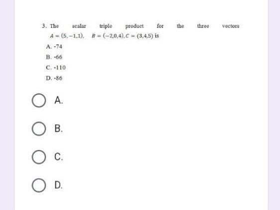 3. The sealar triple product for the
A=(5,-1,1), B=(-2,0,4),C=(3,4,5) is
A. -74
B. -66
C. -110
D. -86
O A.
B.
C.
D.
three
vectors