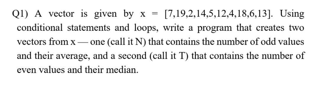 Q1) A vector is given by x = [7,19,2,14,5,12,4,18,6,13]. Using
conditional statements and loops, write a program that creates two
vectors from x -one (call it N) that contains the number of odd values
and their average, and a second (call it T) that contains the number of
even values and their median.