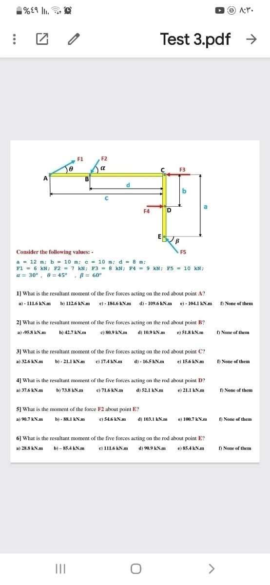 %£9 lI.
O O A:".
Test 3.pdf >
F1
F2
a
C F3
A
B
d.
a
F4
D
E B
Consider the following values: -
F5
a = 12 m; b = 10 m; e = 10 m; d = 8 m;
F1 = 6 kN; F2 = 7 kN; F3 = 8 kN; F4 = 9 kN; F5 = 10 kN;
a = 30°, 0 = 45° , B = 60°
1] What is the resultant moment of the five forces acting on the rod about point A?
a) - 111.6 kN.m
b) 112.6 kN.m
c) - 184.6 kN.m d) - 109.6 kN.m e) - 104.1 kN.m
f) None of them
2] What is the resultant moment of the five forces acting on the rod about point B?
a) -95.8 kN.m
b) 42.7 kN.m
c) 80.9 kN.m
d) 10.9 kN.m
e) 51.8 kN.m
f) None of them
3] What is the resultant moment of the five forces acting on the rod about point C?
a) 32.6 kN.m
b) - 21.1 kN.m
c) 17.4 kN.m
d) - 16.5 kN.m
e) 15.6 kN.m
f) None of them
4] What is the resultant moment of the five forces acting on the rod about point D?
a) 37.6 kN.m
b) 73.8 kN.m
c) 71.6 kN.m
d) 52.1 kN.m
e) 21.1 kN.m
f) None of them
5] What is the moment of the force F2 about point E?
a) 90.7 kN.m
b) - 88.1 kN.m
e) 54.6 kN.m
d) 103.1 kN.m
e) 100.7 kN.m
) None of them
6] What is the resultant moment of the five forces acting on the rod about point E?
a) 28.8 kN.m
c) 111.6 kN.m
b) - 85.4 kN.m
d) 90.9 kN.m
e) 85.4 kN.m
f) None of them
II
>
