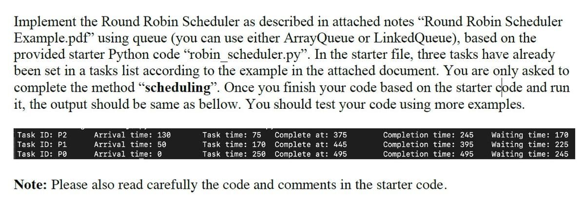 Implement the Round Robin Scheduler as described in attached notes "Round Robin Scheduler
Example.pdf" using queue (you can use either ArrayQueue or LinkedQueue), based on the
provided starter Python code "robin_scheduler.py". In the starter file, three tasks have already
been set in a tasks list according to the example in the attached document. You are only asked to
complete the method "scheduling". Once you finish your code based on the starter code and run
it, the output should be same as bellow. You should test your code using more examples.
Completion time: 245
Completion time: 395
Completion time: 495
Waiting time: 170
Waiting time: 225
Waiting time: 245
Task ID: P2
Arrival time: 130
Task time: 75
Complete at: 375
Complete at: 445
Complete at: 495
Task ID: P1
Arrival time: 50
Task time: 170
Task ID: PO
Arrival time: 0
Task time: 250
Note: Please also read carefully the code and comments in the starter code.
