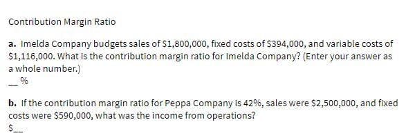 Contribution Margin Ratio
a. Imelda Company budgets sales of S1,800,000, fixed costs of $394,000, and variable costs of
$1,116,000. What is the contribution margin ratio for Imelda Company? (Enter your answer as
a whole number.)
b. If the contribution margin ratio for Peppa Company is 42%, sales were $2,500,000, and fixed
costs were $590,000, what was the income from operations?
$_
