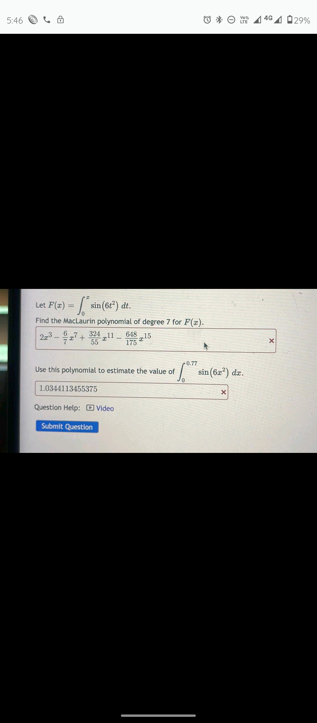 5:46 O
O * O 4 46 4 029%
LTE
Let F(z) = / sin
sin (6t) dt.
%3D
Find the MacLaurin polynomial of degree 7 for F(x).
2x3 - 7+
324 „11.
648 15
55
175
0.77
Use this polynomial to estimate the value of
sin(6x²) dx.
1.0344113455375
Question Help: DVideo
Submit Question
