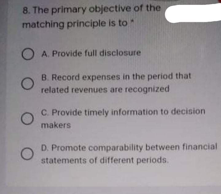 8. The primary objective of the
matching principle is to *
O A. Provide full disclosure
B. Record expenses in the period that
related revenues are recognized
C. Provide timely information to decision
makers
D. Promote comparability between financial
statements of different periods.
