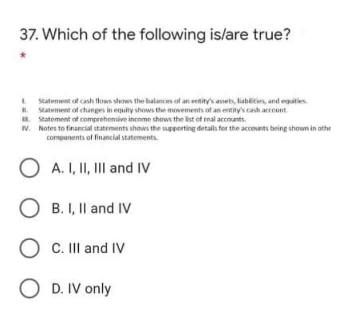 37. Which of the following is/are true?
Statement of cash flows shows the halances of an entity's assets, liabilities, and equities.
I. Statement of changes in equity shows the movements of an entity's cash account.
i Statement ot comprehensive income shows the list ot real accounts.
IV. Notes to financial statements shows the supporting details for the accounts being shown in othe
components of financial statements.
A. I, II, III and IV
B. I, Il and IV
O V
C. II and IV
O D. IV only
