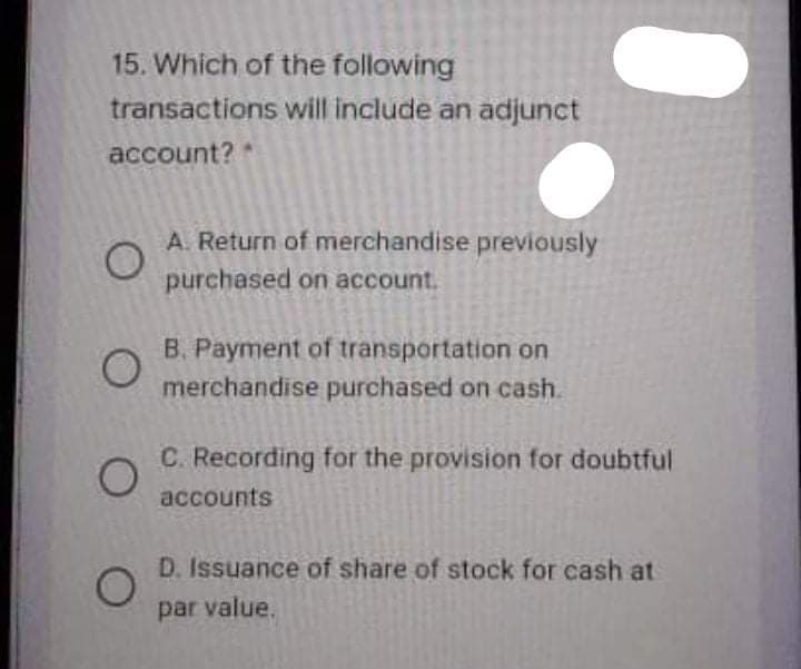 15. Which of the following
transactions will include an adjunct
account?
A. Return of merchandise previously
purchased on account.
B. Payment of transportation on
merchandise purchased on cash.
C. Recording for the provision for doubtful
accounts
D. Issuance of share of stock for cash at
par value.
