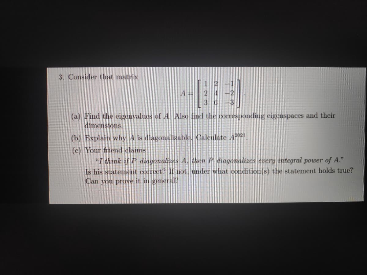 3. Consider that matrix
(a) Find the cigemvalues of 4. Also find the corresponding eigenspaces and their
dimensions.
(b) Explain why A is diagonalizable. Caleulate AP2|
(c) Your friend claims
"I think if P dhagonelizes A. than P diagonalizes every integral power of A."
Is his statement correct? LI not, under what condition(s) the statement holds true?
Can you prove it in general?
