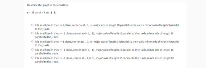 Describe the graph of the equation.
r= 18 cos ti + 9 sin tj - k
O tis an ellipse in the z = 1 plane, center at (0, 0, 1), major axis of length 18 parallel to the x-axis, minor axis of length 9 parallel
to the y-axis.
O ltis an ellipse in the z = -1 plane, center at (0, 0,-1), major axis of length 36 parallel to the x-axis, minor axis of length 18
parallel to the y-axis.
O t is an ellipse in thex = 1 plane, center at (1, 0, 0), major axis of length 18 parallel to the x-axis, minor axis of length 9 parallel
to the y-axis.
O It is an ellipse in the z -1 plane, center at (0, 0, - 1), major axis of length 36 parallel to the y-axis, minor axis of length 18
parallel to the x-axis.
O t is an ellipse in thex-1 plane, center at (-1, 0, 0), major axis of length 36 parallel to thex-axis, minor axis of length 18
parallel to the y-axds.
