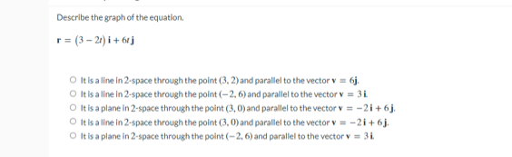 Describe the graph of the equation.
r= (3 – 21) i + 61j
It is a line in 2-space through the point (3, 2) and parallel to the vector v = 6j.
O Itis a line in 2-space through the point (-2, 6) and parallel to the vector v = 3i
O t isa plane in 2-space through the point (3, 0) and parallel to the vector v = -2i+ 6j.
O Itis a line in 2-space through the point (3, 0) and parallel to the vector v = -2i+6j.
O tis a plane in 2-space through the point (-2, 6) and parallel to the vector v = 31.
