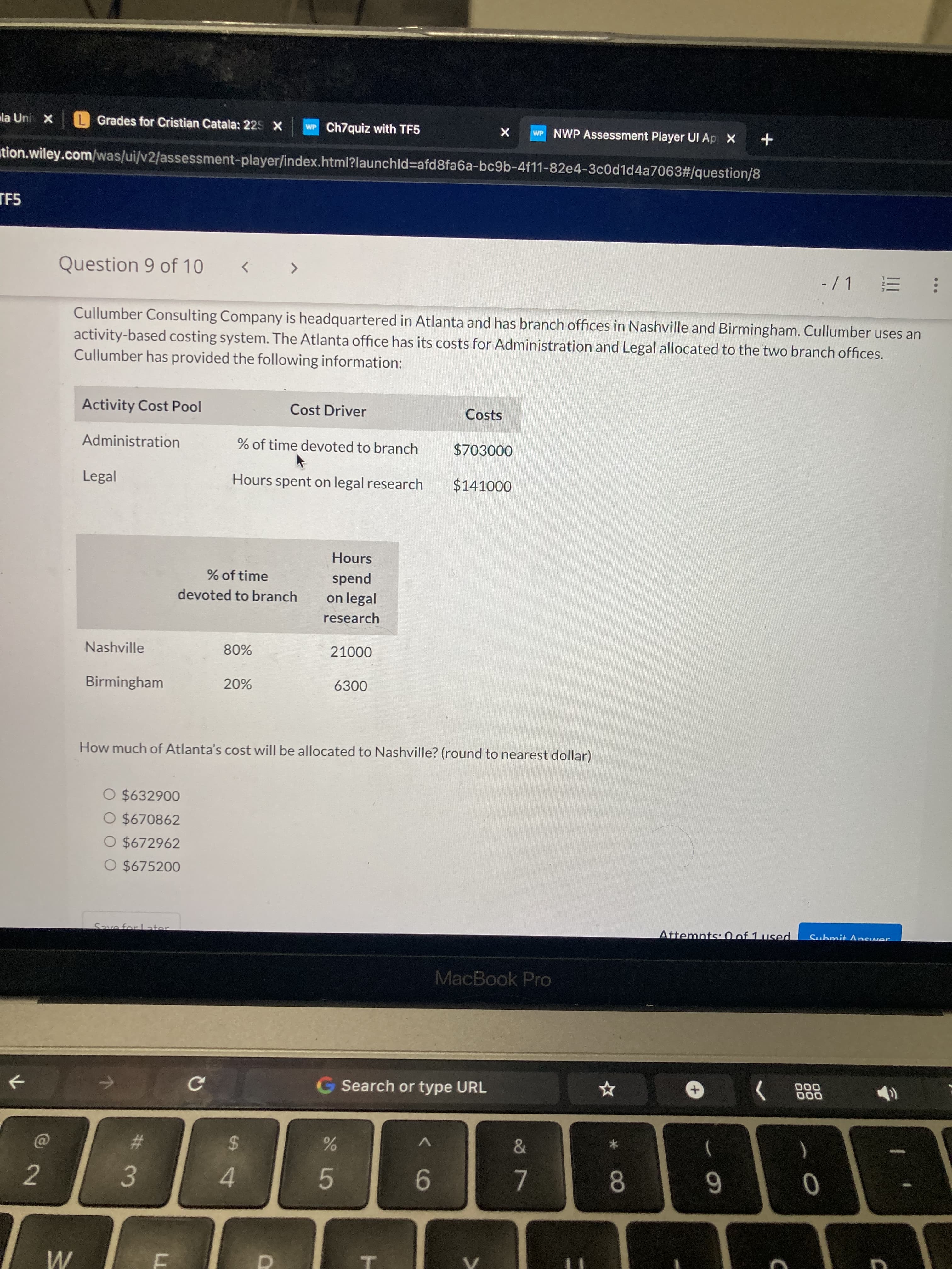 * 0O
T
# 3
la Uni X
L Grades for Cristian Catala: 22s X
WP Ch7quiz with TF5
WP NWP Assessment Player UI Ap X +
tion.wiley.com/was/ui/v2/assessment-player/index.html?launchld%3Dafd8fa6a-bc9b-4f11-82e4-3c0d1d4a7063#/question/8
TF5
Question 9 of 10
-/1
<>
Cullumber Consulting Company is headquartered in Atlanta and has branch offices in Nashville and Birmingham. Cullumber uses an
activity-based costing system. The Atlanta office has its costs for Administration and Legal allocated to the two branch offices.
Cullumber has provided the following information:
Activity Cost Pool
Cost Driver
Costs
Administration
% of time devoted to branch
$703000
Legal
Hours spent on legal research
$141000
Hours
% of time
spend
devoted to branch
on legal
research
Nashville
000
Birmingham
How much of Atlanta's cost will be allocated to Nashville? (round to nearest dollar)
O $632900
O $670862
O $672962
O $675200
Save for Later
Attemnts: 0 of 1 used
MacBook Pro
G Search or type URL
000
+,
000
%23
%24
7.
8.
4.
9-
2.
