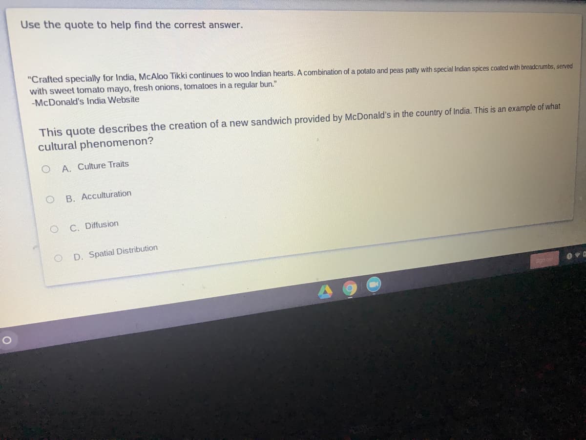 Use the quote to help find the correst answer.
"Crafted specially for India, McAloo Tikki continues to woo Indian hearts. A combination of a potato and peas patty with special Indian spices coated with breadcrumbs, served
with sweet tomato mayo, fresh onions, tomatoes in a regular bun."
-McDonald's India Website
This quote describes the creation of a new sandwich provided by McDonald's in the country of India. This is an example of what
cultural phenomenon?
A. Culture Traits
B. Acculturation
C. Diffusion
D. Spatial Distribution
Son on
