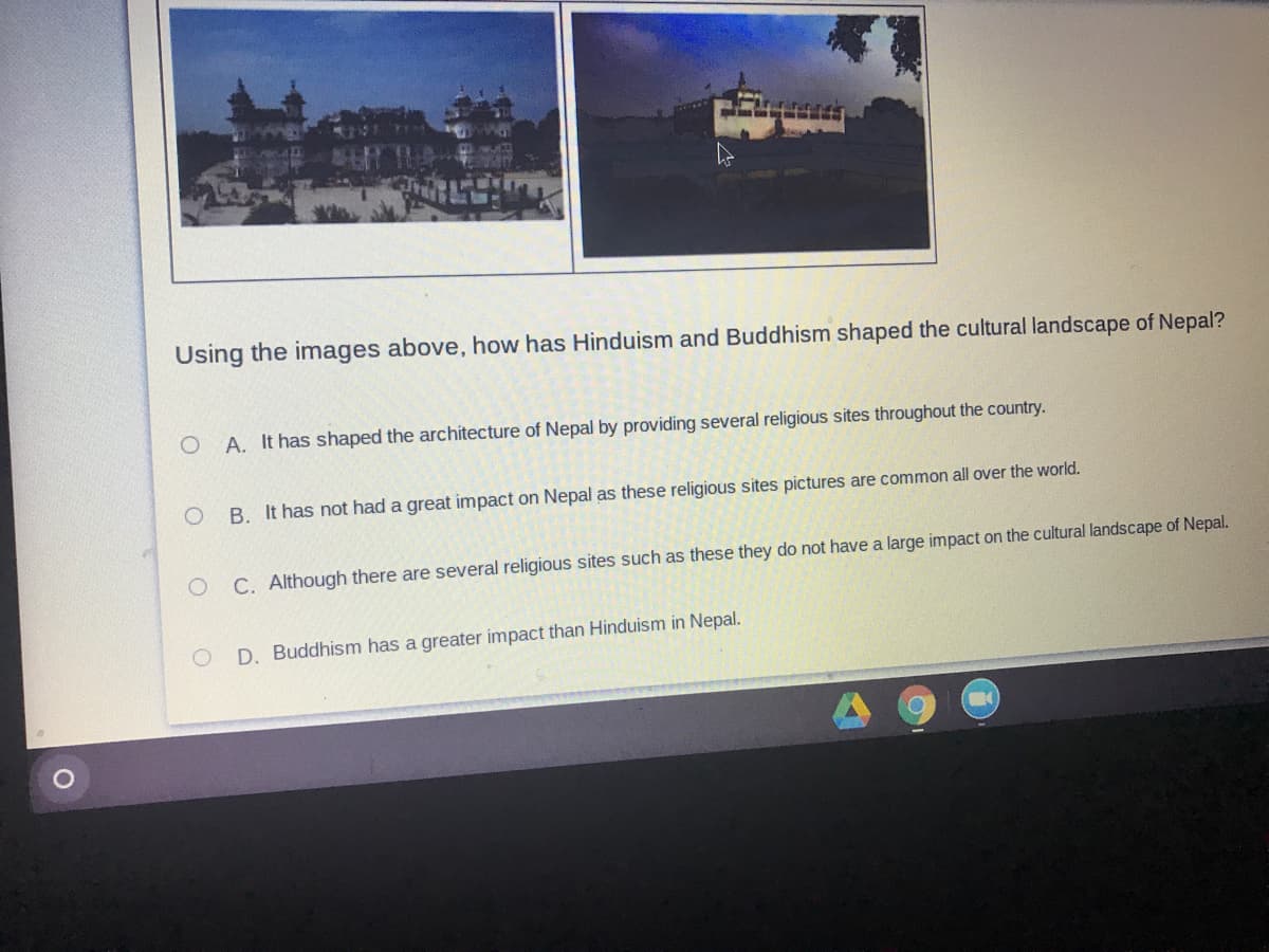 Using the images above, how has Hinduism and Buddhism shaped the cultural landscape of Nepal?
A. It has shaped the architecture of Nepal by providing several religious sites throughout the country.
O B. It has not had a great impact on Nepal as these religious sites pictures are common all over the world.
C. Although there are several religious sites such as these they do not have a large impact on the cultural landscape of Nepal.
D. Buddhism has a greater impact than Hinduism in Nepal.
