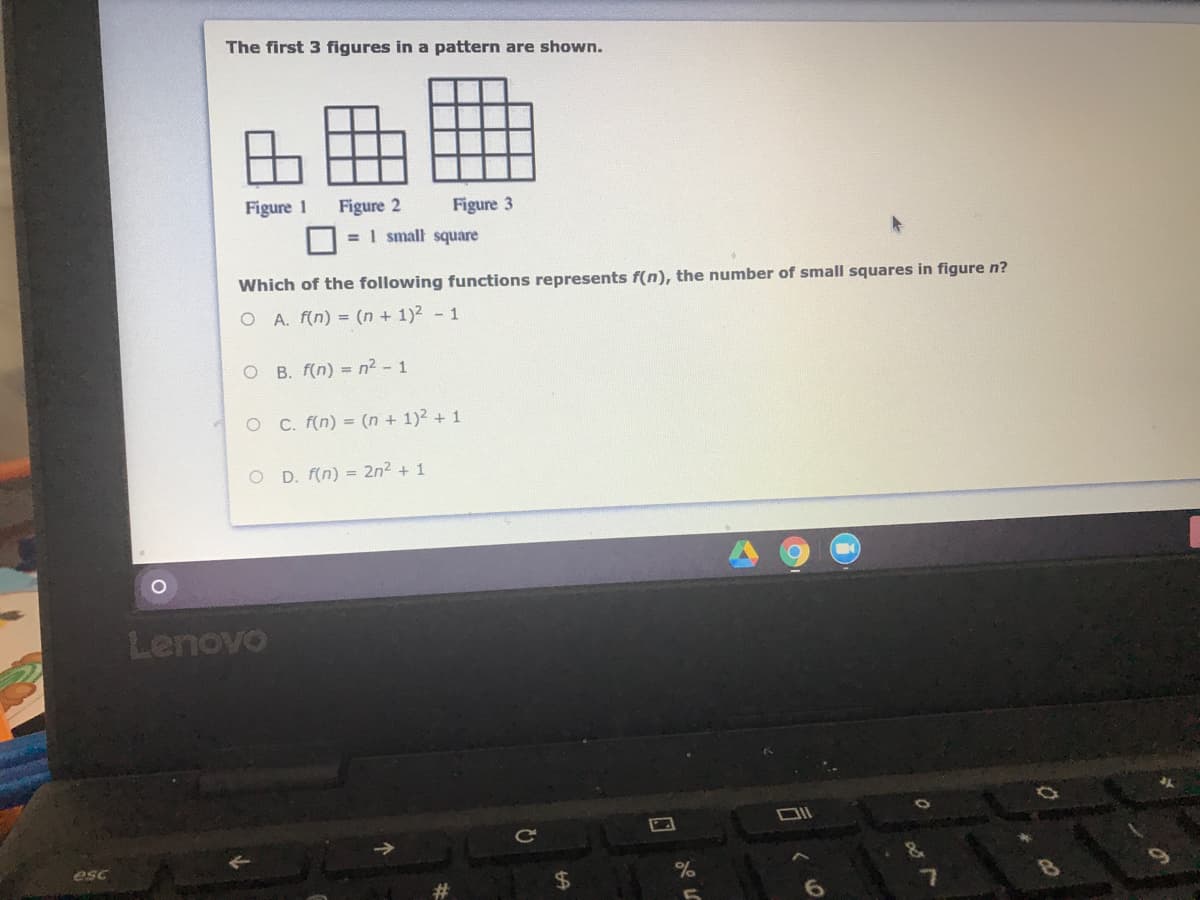 The first 3 figures in a pattern are shown.
Figure 1
Figure 2
= 1 small square
Figure 3
Which of the following functions represents f(n), the number of small squares in figure n?
O A. f(n) = (n + 1)2 - 1
O B. f(n) = n2 - 1
O C. f(n) = (n + 1)2 + 1
O D. f(n) = 2n2 + 1
Lenovo
esc
24
7.
