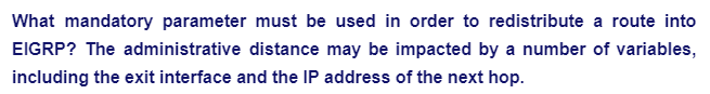 What mandatory parameter must be used in order to redistribute a route into
EIGRP? The administrative distance may be impacted by a number of variables,
including the exit interface and the IP address of the next hop.