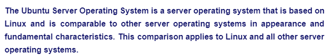 The Ubuntu Server Operating System is a server operating system that is based on
Linux and is comparable to other server operating systems in appearance and
fundamental characteristics. This comparison applies to Linux and all other server
operating systems.