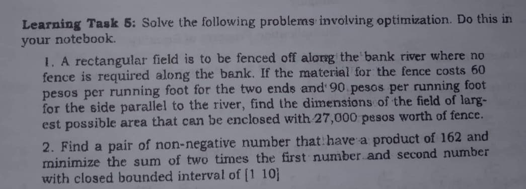 Learning Task 5: Solve the following problems involving optimization. Do this in
your notebook.
1. A rectangular field is to be fenced off along the bank river where no
fence is required along the bank. If the material for the fence costs 60
pesos per running foot for the two ends and 90 pesos per running foot
for the side parallel to the river, find the dimensions of the field of larg-
est possible area that can be enclosed with 27,000 pesos worth of fence.
2. Find a pair of non-negative number that have a product of 162 and
minimize the sum of two times the first number and second number
with closed bounded interval of [110]