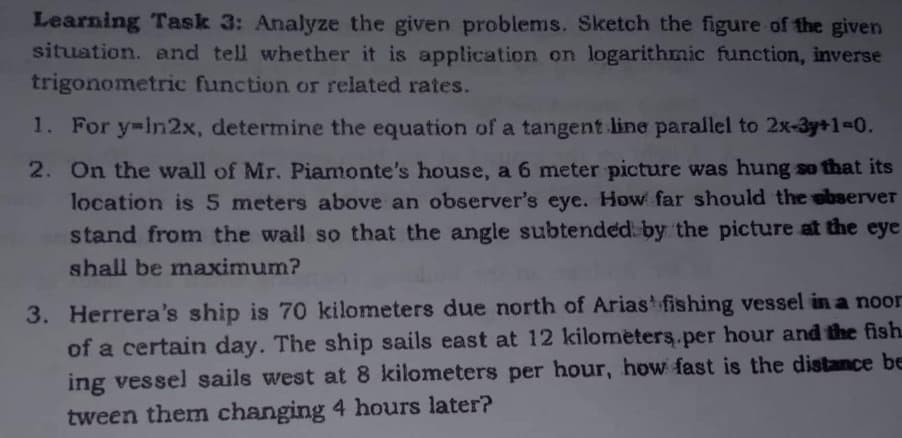 Learning Task 3: Analyze the given problems. Sketch the figure of the given
situation. and tell whether it is application on logarithmic function, inverse
trigonometric function or related rates.
1. For y=in2x, determine the equation of a tangent line parallel to 2x-3y+1=0.
2. On the wall of Mr. Piamonte's house, a 6 meter picture was hung so that its
location is 5 meters above an observer's eye. How far should the observer
stand from the wall so that the angle subtended by the picture at the eye
shall be maximum?
3. Herrera's ship is 70 kilometers due north of Arias fishing vessel in a noor
of a certain day. The ship sails east at 12 kilometers per hour and the fish
ing vessel sails west at 8 kilometers per hour, how fast is the distance be
tween them changing 4 hours later?