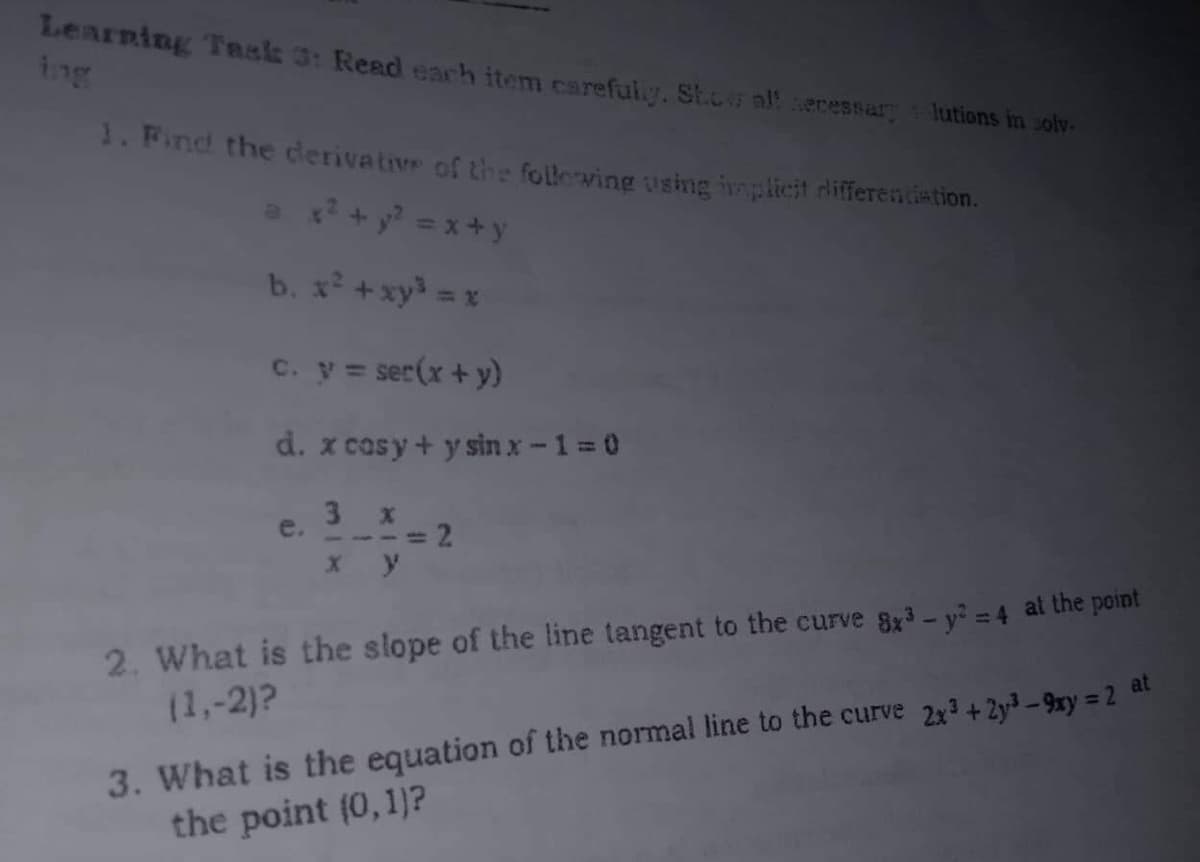 Learning Task 3: Read each item carefully. Show all secessary lutions in solv.
1. Find the derivative of the following using implicit differentiation.
x² +²²=x+y
b. x² + xy³ = x
c. y = ser(x + y)
d. x cosy + y sin x-1=0
e.
3 x
---=2
x y
2. What is the slope of the line tangent to the curve 8x³ - y² = 4 at the point
at
(1,-2)?
3. What is the equation of the normal line to the curve 2x³ + 2y³-9xy = 2
the point (0, 1)?