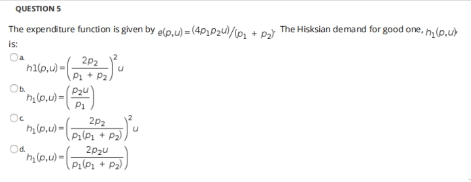 QUESTION 5
The expenditure function is given by e(p,u) = (4p1P2u)/(p, + pɔ The Hisksian demand for good one, h, (p,u>
is:
Oa.
h1(p,u) =|
2p2
Pi + P2)u
(P2u
Ob.
hi(p,u) =|
Pi
2p2
h (p,u) =|
Pi(P1 + P2)
Od.
2p2u
hi(p,u)=-
h1(p,u) =
P1(P1 + P2).
