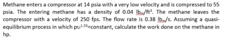 Methane enters a compressor at 14 psia with a very low velocity and is compressed to 55
psia. The entering methane has a density of 0.04 lb/ft. The methane leaves the
compressor with a velocity of 250 fps. The flow rate is 0.38 lb/s. Assuming a quasi-
equilibrium process in which pu=constant, calculate the work done on the methane in
hp.
