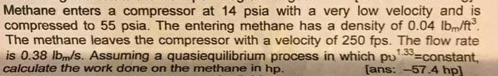 Methane enters a compressor at 14 psia with a very low velocity and is
compressed to 55 psia. The entering methane has a density of 0.04 lbm/ft.
The methane leaves the compressor with a velocity of 250 fps. The flow rate
is 0.38 lbm/s. Assuming a quasiequilibrium process in which pu
calculate the work done on the methane in hp.
1.33-constant,
[ans: -57.4 hp]
