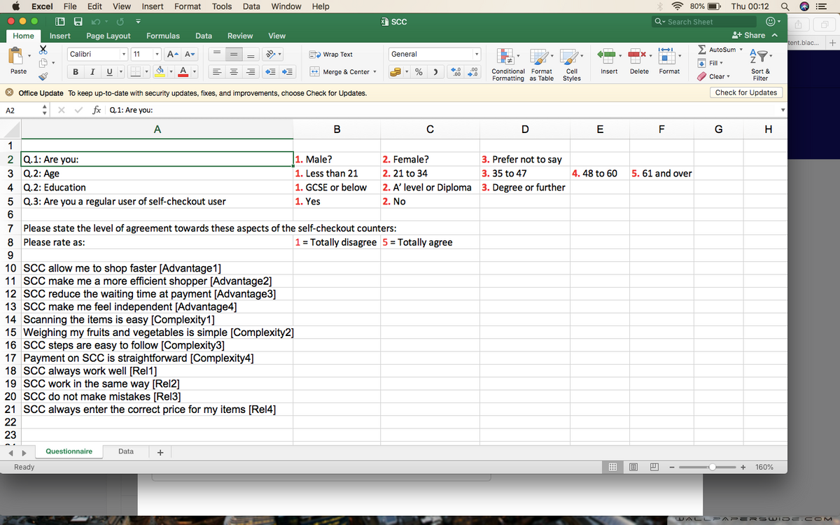 Excel
File
Edit View
Insert
Format
Tools
Data
Window
Help
* 80% O
Thu 00:12
ScC
Q. Search Sheet
Home
Insert
Page Layout
Formulas
Data
Review
View
+ Share
tent.blac. +
2 AutoSum
マ。
Calibri
- 11
A. A-
S Wrap Text
General
Fill
Paste
I
+ Merge & Center
.0
.00
Conditional Format
Cl
Insert
Delete
Format
Sort &
Filter
A
Formatting as Table
Styles
Clear
O Office Update To keep up-to-date with security updates, fixes, and improvements, choose Check for Updates.
Check for Updates
A2
fx Q.1: Are you:
A
В
E
F
G
H
1
2 Q.1: Are you:
1. Male?
2. Female?
3. Prefer not to say
3 Q.2: Age
1. Less than 21
2. 21 to 34
3. 35 to 47
4. 48 to 60
5. 61 and over
4 Q.2: Education
1. GCSE or below
2. A' level or Diploma 3. Degree or further
5 Q.3: Are you a regular user of self-checkout user
1. Yes
2. No
6.
7 Please state the level of agreement towards these aspects of the self-checkout counters:
8 Please rate as:
1 = Totally disagree 5 = Totally agree
9
10 SCC allow me to shop faster [Advantage1]
11 SCC make me a more efficient shopper [Advantage2]
12 SCC reduce the waiting time at payment [Advantage3]
13 SCC make me feel independent [Advantage4]
14 Scanning the items is easy [Complexity1]
15 Weighing my fruits and vegetables is simple [Complexity2]
16 SCC steps are easy to follow [Complexity3]
17 Payment on SCC is straightforward [Complexity4]
18 SCC always work well [Rel1]
19 SCC work in the same way [Rel2]
20 SCC do not make mistakes [Rel3]
21 SCC always enter the correct price for my items [Rel4]
22
23
Questionnaire
Data
Ready
+
160%
WALL PAPE RSWI DE.CO M
