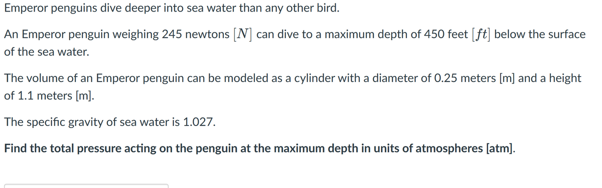 Emperor penguins dive deeper into sea water than any other bird.
An Emperor penguin weighing 245 newtons [N] can dive to a maximum depth of 450 feet [ft] below the surface
of the sea water.
The volume of an Emperor penguin can be modeled as a cylinder with a diameter of 0.25 meters [m] and a height
of 1.1 meters [m].
The specific gravity of sea water is 1.027.
Find the total pressure acting on the penguin at the maximum depth in units of atmospheres [atm].
