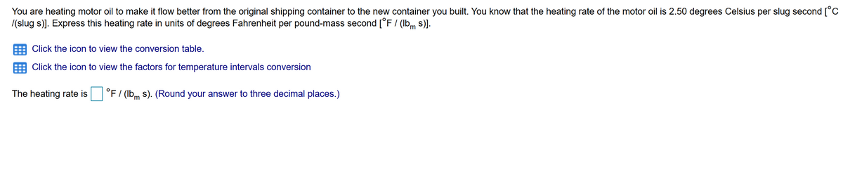 You are heating motor oil to make it flow better from the original shipping container to the new container you built. You know that the heating rate of the motor oil is 2.50 degrees Celsius per slug second [°C
/(slug s)]. Express this heating rate in units of degrees Fahrenheit per pound-mass second [°F/ (lbm s)].
Click the icon to view the conversion table.
Click the icon to view the factors for temperature intervals conversion
The heating rate is
°F / (lbm s). (Round your answer to three decimal places.)
