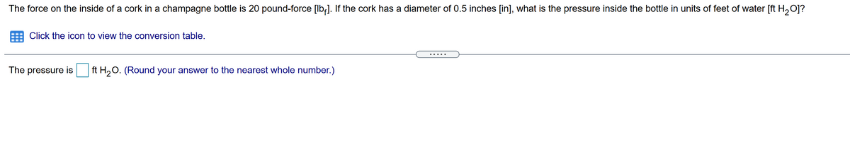 The force on the inside of a cork in a champagne bottle is 20 pound-force [lb;]. If the cork has a diameter of 0.5 inches [in], what is the pressure inside the bottle in units of feet of water [ft H,0]?
Click the icon to view the conversion table.
... ..
The pressure is
ft H2O. (Round your answer to the nearest whole number.)
