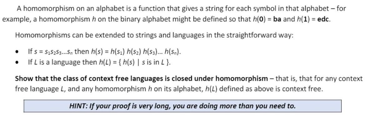 A homomorphism on an alphabet is a function that gives a string for each symbol in that alphabet – for
example, a homomorphism h on the binary alphabet might be defined so that h(0) = ba and h(1) = edc.
Homomorphisms can be extended to strings and languages in the straightforward way:
If s = s,5253.S, then h(s) = h(s1) h(s2) h(s)... h(s„).
If L is a language then h(L) = { h(s) | s is in L }.
Show that the class of context free languages is closed under homomorphism – that is, that for any context
free language L, and any homomorphism h on its alphabet, h(L) defined as above is context free.
HINT: If your proof is very long, you are doing more than you need to.
