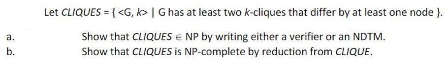 Let CLIQUES ={ <G, k> | G has at least two k-cliques that differ by at least one node }.
а.
Show that CLIQUES E NP by writing either a verifier or an NDTM.
b.
Show that CLIQUES is NP-complete by reduction from CLIQUE.
