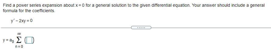 **Problem Statement:**
Find a power series expansion about \( x = 0 \) for a general solution to the given differential equation. Your answer should include a general formula for the coefficients.

**Differential Equation:**
\[ y' - 2xy = 0 \]

**General Solution Format:**
\[ y = a_0 \sum_{n=0}^{\infty} \boxed{\phantom{x}} \]

*Note: The problem asks you to determine and fill in the coefficient formula in the boxed area.*