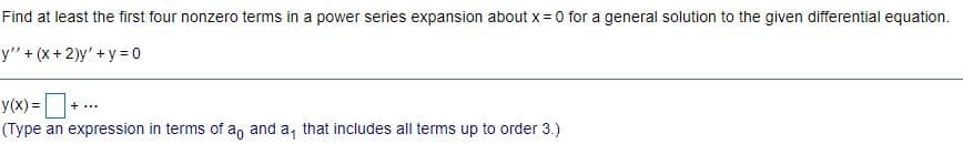 Find at least the first four nonzero terms in a power series expansion about x = 0 for a general solution to the given differential equation.
y" + (x + 2)y' + y = 0
y(x) =
(Type an expression in terms of a, and a, that includes all terms up to order 3.)
+...
